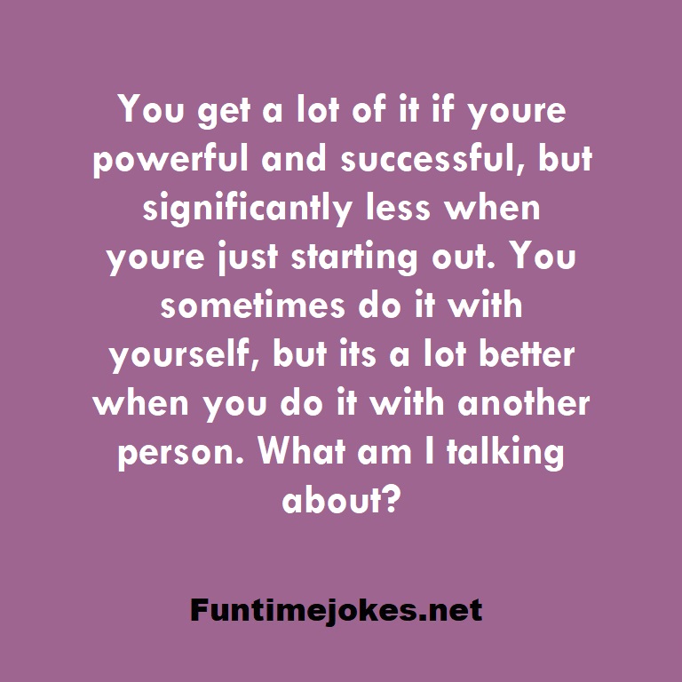 You get a lot of it if youre powerful and successful, but significantly less when youre just starting out. You sometimes do it with yourself, but its a lot better when you do it with another person. What am I talking about?